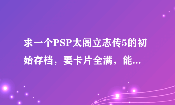 求一个PSP太阁立志传5的初始存档，要卡片全满，能力值全满的！谢谢！