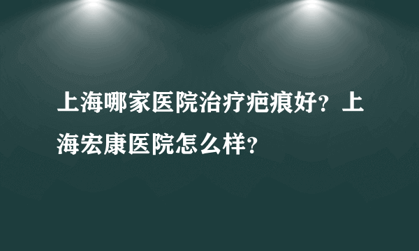 上海哪家医院治疗疤痕好？上海宏康医院怎么样？