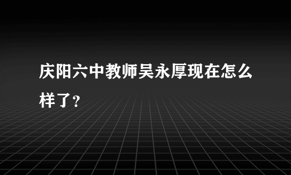 庆阳六中教师吴永厚现在怎么样了？