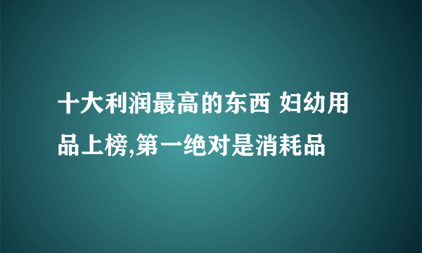 十大利润最高的东西 妇幼用品上榜,第一绝对是消耗品