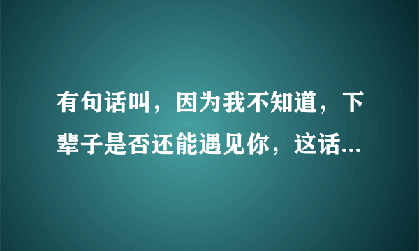 有句话叫，因为我不知道，下辈子是否还能遇见你，这话是哥们之间说的，还是男女之间说的