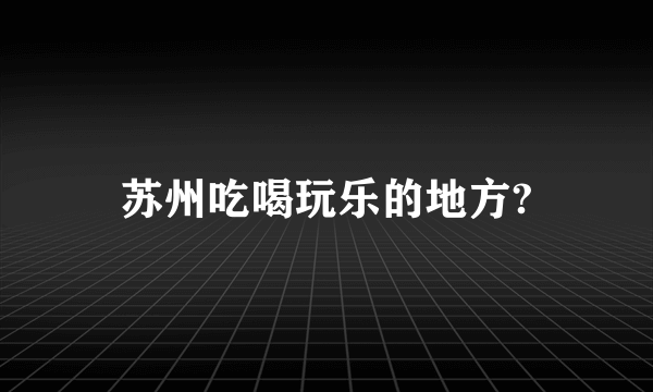 苏州吃喝玩乐的地方?