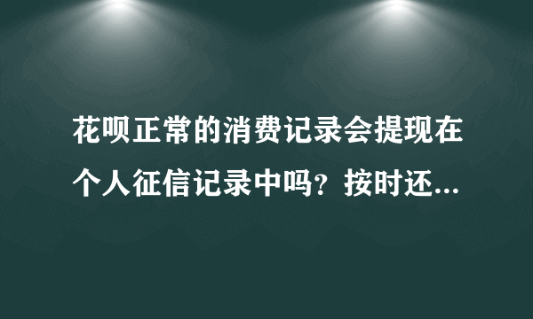 花呗正常的消费记录会提现在个人征信记录中吗？按时还款的话会影响个人贷款额度吗？