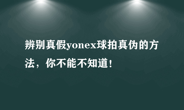 辨别真假yonex球拍真伪的方法，你不能不知道！