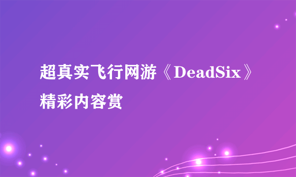 超真实飞行网游《DeadSix》精彩内容赏