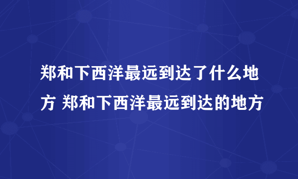 郑和下西洋最远到达了什么地方 郑和下西洋最远到达的地方