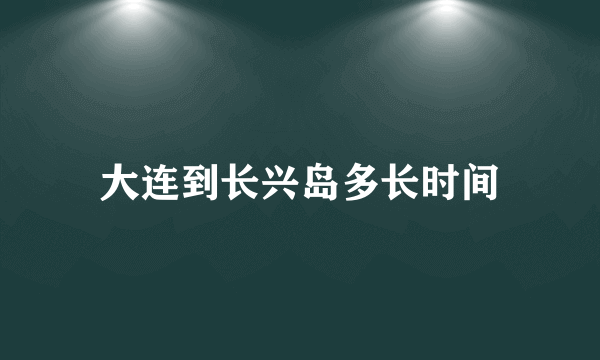 大连到长兴岛多长时间