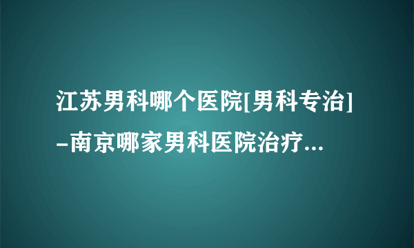 江苏男科哪个医院[男科专治]-南京哪家男科医院治疗阳痿专业