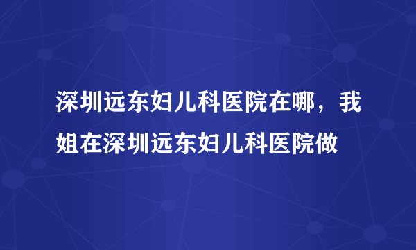 深圳远东妇儿科医院在哪，我姐在深圳远东妇儿科医院做