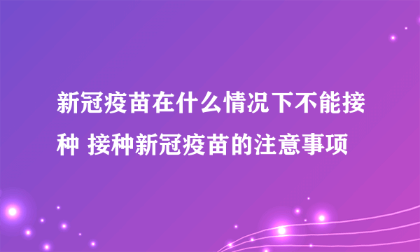 新冠疫苗在什么情况下不能接种 接种新冠疫苗的注意事项