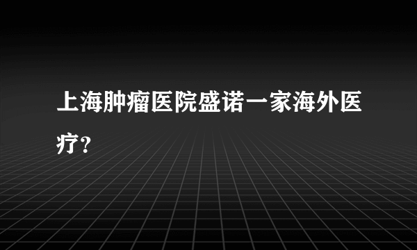 上海肿瘤医院盛诺一家海外医疗？