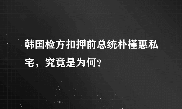 韩国检方扣押前总统朴槿惠私宅，究竟是为何？