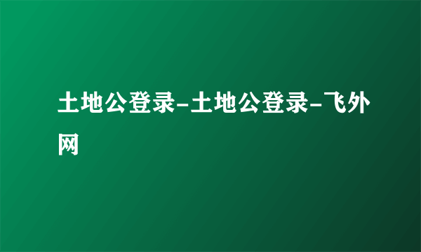 土地公登录-土地公登录-飞外网