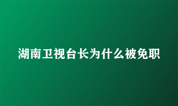 湖南卫视台长为什么被免职