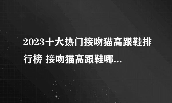 2023十大热门接吻猫高跟鞋排行榜 接吻猫高跟鞋哪款好【TOP榜】