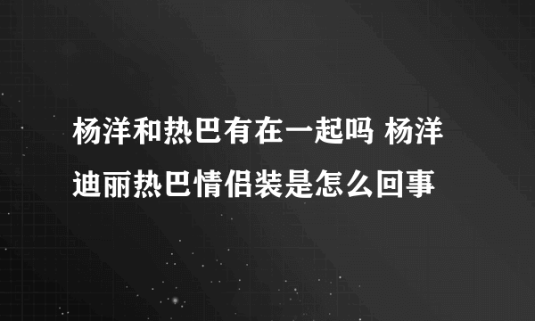 杨洋和热巴有在一起吗 杨洋迪丽热巴情侣装是怎么回事