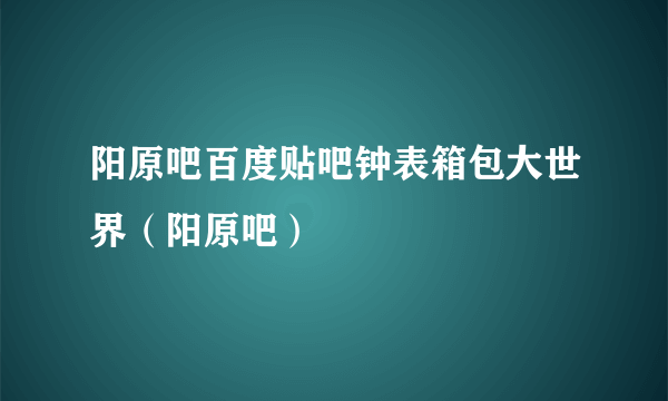 阳原吧百度贴吧钟表箱包大世界（阳原吧）