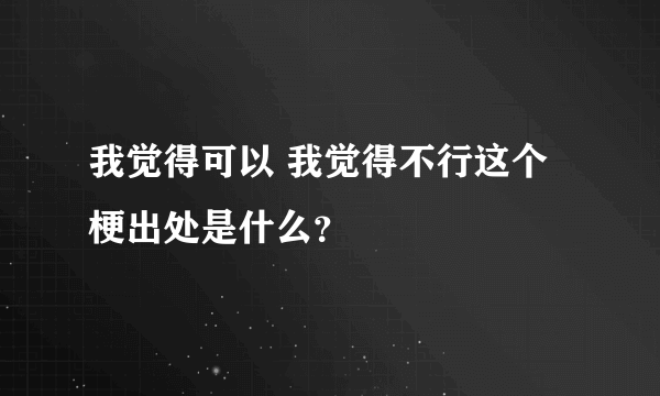 我觉得可以 我觉得不行这个梗出处是什么？