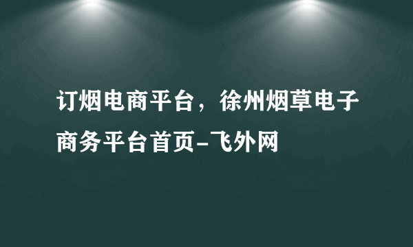 订烟电商平台，徐州烟草电子商务平台首页-飞外网