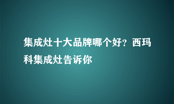 集成灶十大品牌哪个好？西玛科集成灶告诉你