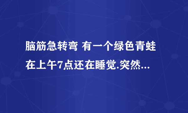 脑筋急转弯 有一个绿色青蛙在上午7点还在睡觉.突然有个人敲门7次. 原来是那个青蛙的好朋友带