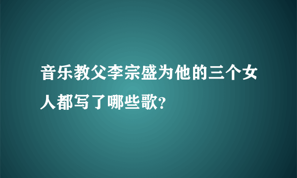 音乐教父李宗盛为他的三个女人都写了哪些歌？