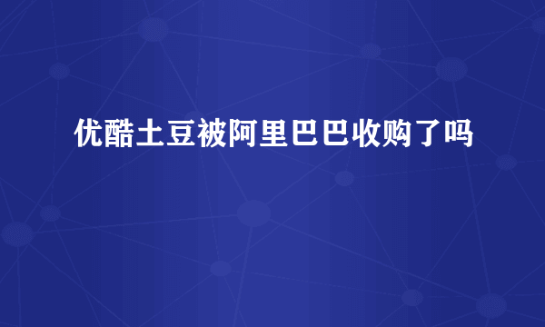 优酷土豆被阿里巴巴收购了吗