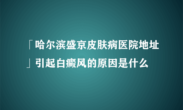 「哈尔滨盛京皮肤病医院地址」引起白癜风的原因是什么