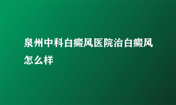 泉州中科白癜风医院治白癜风怎么样