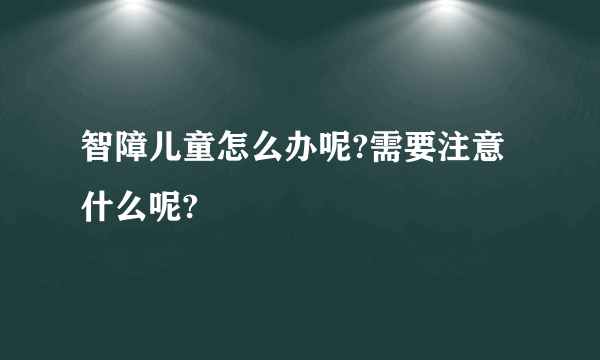 智障儿童怎么办呢?需要注意什么呢?