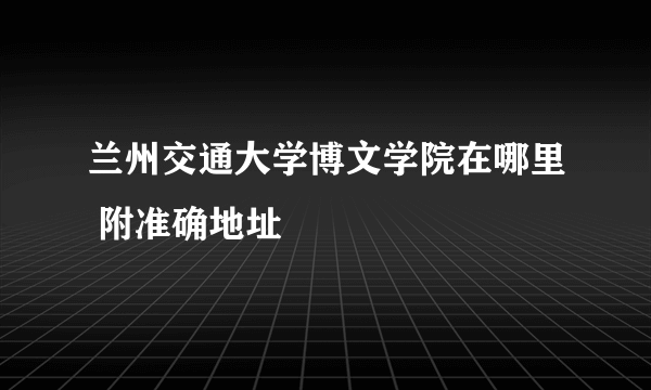 兰州交通大学博文学院在哪里 附准确地址