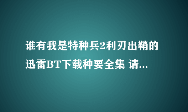 谁有我是特种兵2利刃出鞘的迅雷BT下载种要全集 请发到qianfangqf@163.com