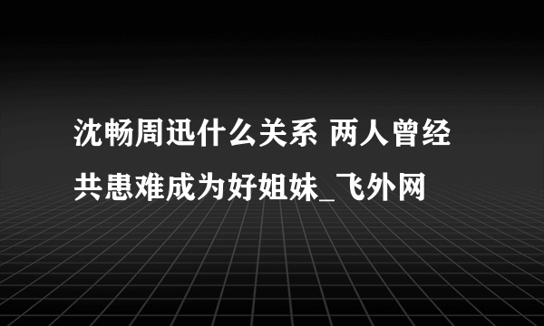 沈畅周迅什么关系 两人曾经共患难成为好姐妹_飞外网