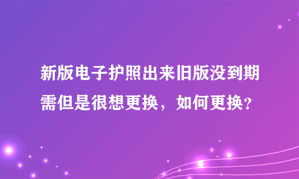 新版电子护照出来旧版没到期需但是很想更换，如何更换？