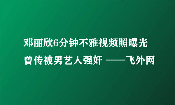 邓丽欣6分钟不雅视频照曝光 曾传被男艺人强奸 ——飞外网