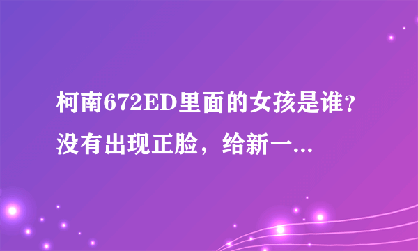 柯南672ED里面的女孩是谁？没有出现正脸，给新一和柯南写情书 好奇怪啊，到底是谁？