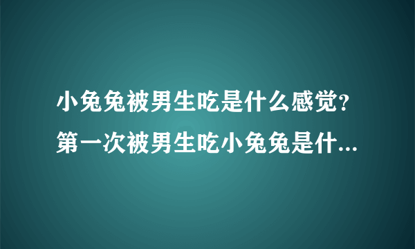 小兔兔被男生吃是什么感觉？第一次被男生吃小兔兔是什么体验浑身酥麻