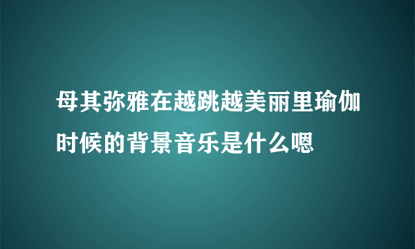 母其弥雅在越跳越美丽里瑜伽时候的背景音乐是什么嗯