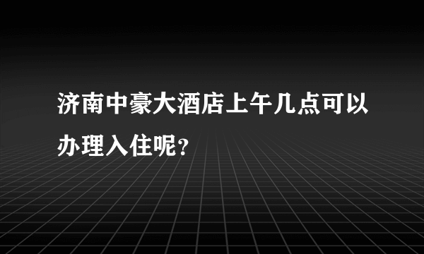 济南中豪大酒店上午几点可以办理入住呢？