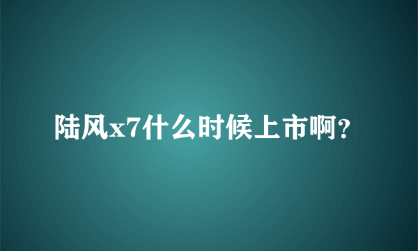 陆风x7什么时候上市啊？