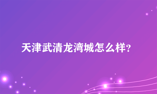 天津武清龙湾城怎么样？