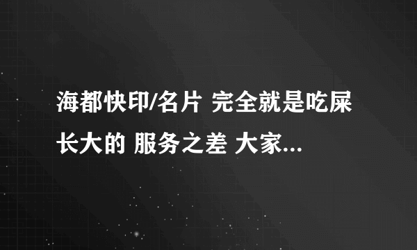 海都快印/名片 完全就是吃屎长大的 服务之差 大家别和他们合作·~RP保证·~和海都合作 早晚让你吐血~~