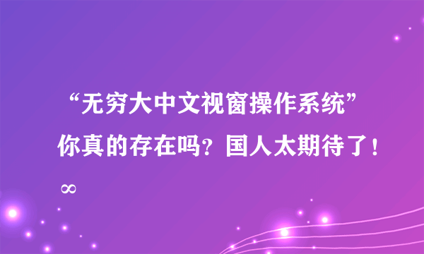 “无穷大中文视窗操作系统”你真的存在吗？国人太期待了！∞