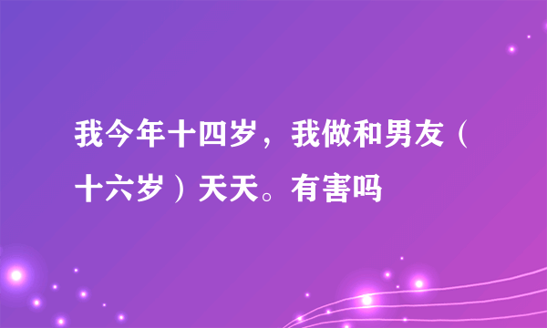 我今年十四岁，我做和男友（十六岁）天天。有害吗