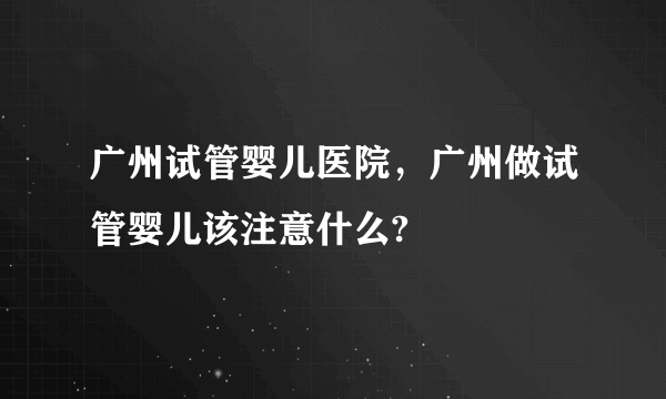 广州试管婴儿医院，广州做试管婴儿该注意什么?