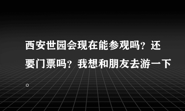 西安世园会现在能参观吗？还要门票吗？我想和朋友去游一下。