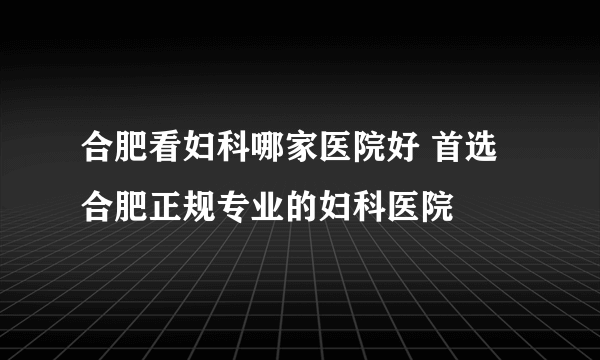 合肥看妇科哪家医院好 首选合肥正规专业的妇科医院