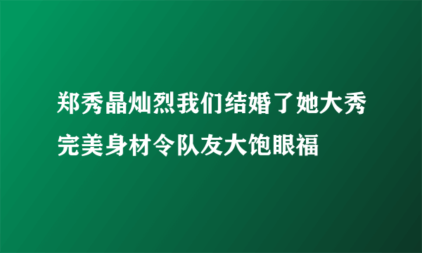 郑秀晶灿烈我们结婚了她大秀完美身材令队友大饱眼福