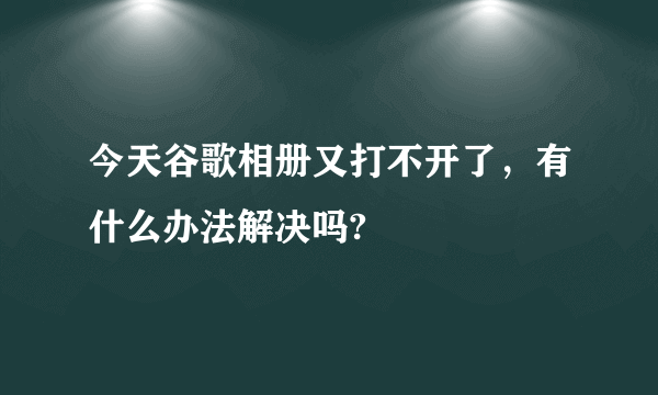 今天谷歌相册又打不开了，有什么办法解决吗?