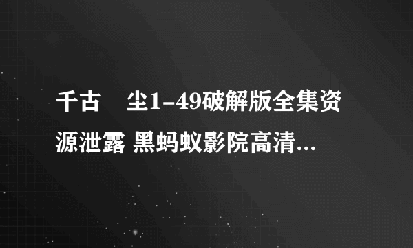 千古玦尘1-49破解版全集资源泄露 黑蚂蚁影院高清完整版免费在线观看